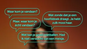 Een foto van een onscherp gezicht en vragen in tekstballonnen: "Waar kom je vandaan?", "Maar, waar kom je écht vandaan?", "Wat zonde dat je een hoofddoek draagt. Je hebt zulk mooi haar" en "Wat kan je goed voetballen. Had ik niet verwacht van een meisje".